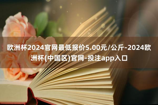 欧洲杯2024官网最低报价5.00元/公斤-2024欧洲杯(中国区)官网-投注app入口