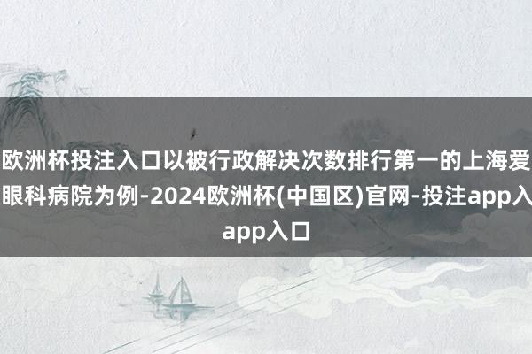 欧洲杯投注入口　　以被行政解决次数排行第一的上海爱尔眼科病院为例-2024欧洲杯(中国区)官网-投注app入口