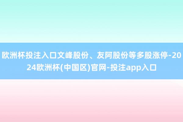 欧洲杯投注入口文峰股份、友阿股份等多股涨停-2024欧洲杯(中国区)官网-投注app入口