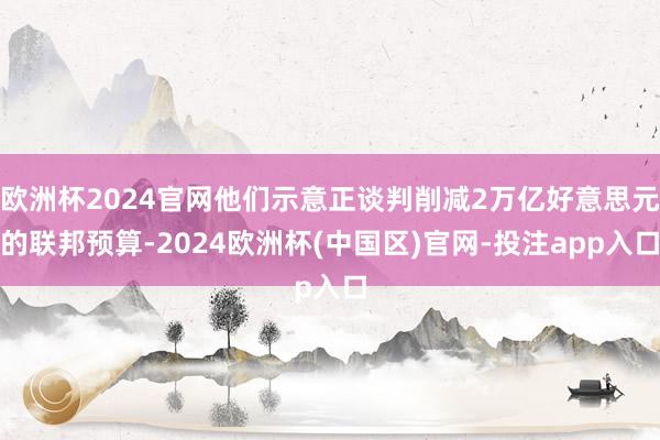 欧洲杯2024官网他们示意正谈判削减2万亿好意思元的联邦预算-2024欧洲杯(中国区)官网-投注app入口