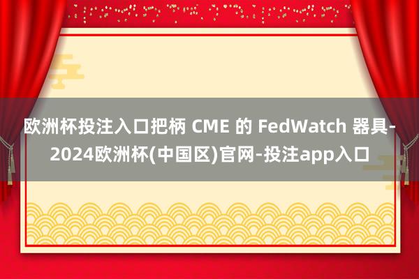 欧洲杯投注入口把柄 CME 的 FedWatch 器具-2024欧洲杯(中国区)官网-投注app入口