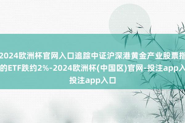 2024欧洲杯官网入口追踪中证沪深港黄金产业股票指数的ETF跌约2%-2024欧洲杯(中国区)官网-投注app入口