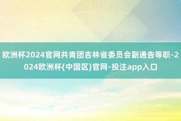 欧洲杯2024官网共青团吉林省委员会副通告等职-2024欧洲杯(中国区)官网-投注app入口