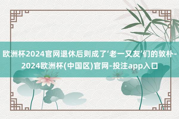 欧洲杯2024官网退休后则成了‘老一又友’们的敦朴-2024欧洲杯(中国区)官网-投注app入口