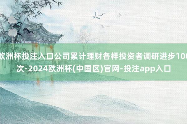 欧洲杯投注入口公司累计理财各样投资者调研进步100次-2024欧洲杯(中国区)官网-投注app入口