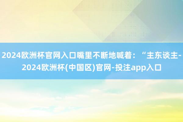 2024欧洲杯官网入口嘴里不断地喊着：“主东谈主-2024欧洲杯(中国区)官网-投注app入口