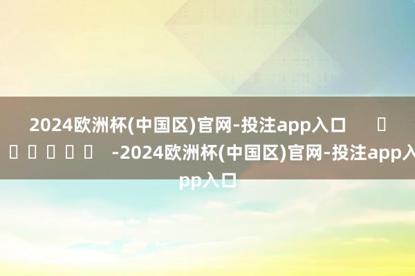 2024欧洲杯(中国区)官网-投注app入口      		  					  -2024欧洲杯(中国区)官网-投注app入口