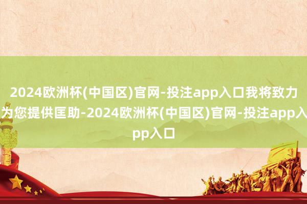 2024欧洲杯(中国区)官网-投注app入口我将致力于为您提供匡助-2024欧洲杯(中国区)官网-投注app入口