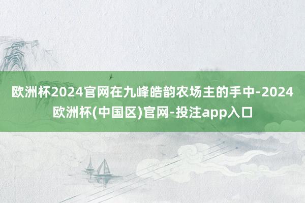 欧洲杯2024官网在九峰皓韵农场主的手中-2024欧洲杯(中国区)官网-投注app入口