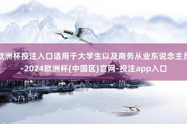 欧洲杯投注入口适用于大学生以及商务从业东说念主员-2024欧洲杯(中国区)官网-投注app入口