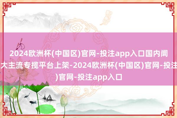 2024欧洲杯(中国区)官网-投注app入口国内阛阓已在各大主流专揽平台上架-2024欧洲杯(中国区)官网-投注app入口