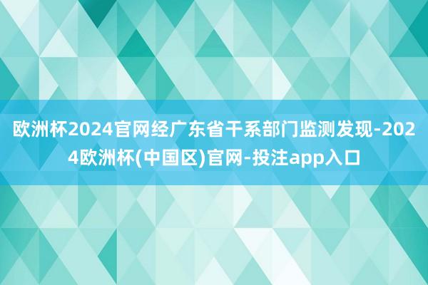 欧洲杯2024官网经广东省干系部门监测发现-2024欧洲杯(中国区)官网-投注app入口