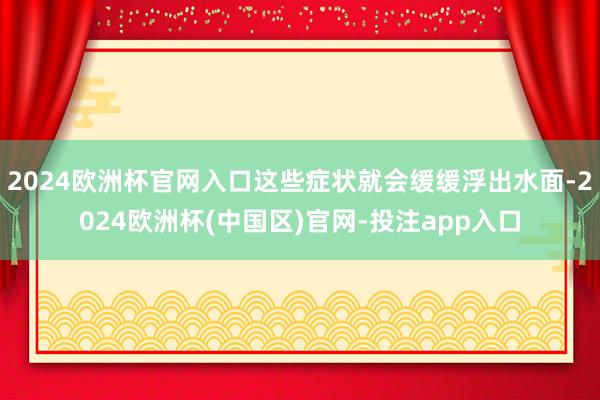 2024欧洲杯官网入口这些症状就会缓缓浮出水面-2024欧洲杯(中国区)官网-投注app入口