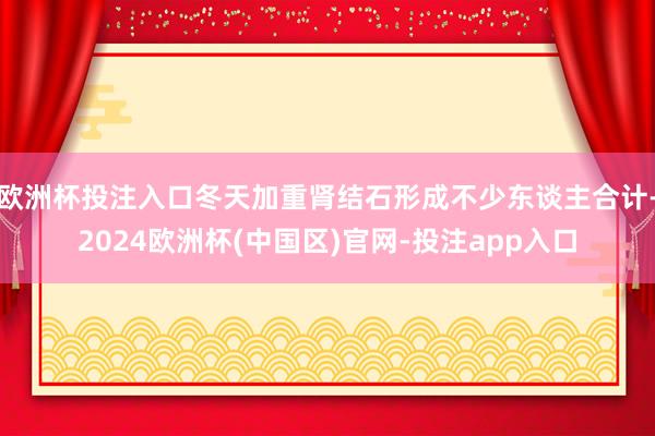 欧洲杯投注入口冬天加重肾结石形成不少东谈主合计-2024欧洲杯(中国区)官网-投注app入口