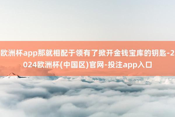 欧洲杯app那就相配于领有了掀开金钱宝库的钥匙-2024欧洲杯(中国区)官网-投注app入口