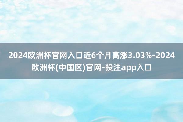 2024欧洲杯官网入口近6个月高涨3.03%-2024欧洲杯(中国区)官网-投注app入口