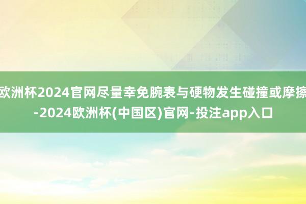 欧洲杯2024官网尽量幸免腕表与硬物发生碰撞或摩擦-2024欧洲杯(中国区)官网-投注app入口