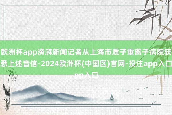 欧洲杯app滂湃新闻记者从上海市质子重离子病院获悉上述音信-2024欧洲杯(中国区)官网-投注app入口