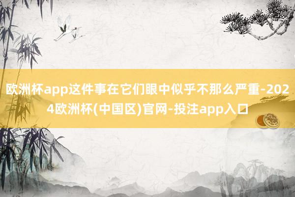 欧洲杯app这件事在它们眼中似乎不那么严重-2024欧洲杯(中国区)官网-投注app入口