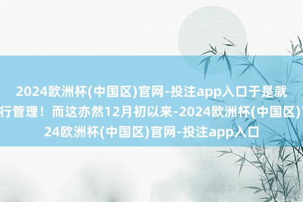 2024欧洲杯(中国区)官网-投注app入口于是就初始不加划分地实行管理！而这亦然12月初以来-2024欧洲杯(中国区)官网-投注app入口