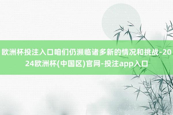 欧洲杯投注入口咱们仍濒临诸多新的情况和挑战-2024欧洲杯(中国区)官网-投注app入口