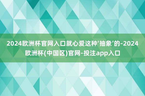 2024欧洲杯官网入口就心爱这种‘抽象’的-2024欧洲杯(中国区)官网-投注app入口