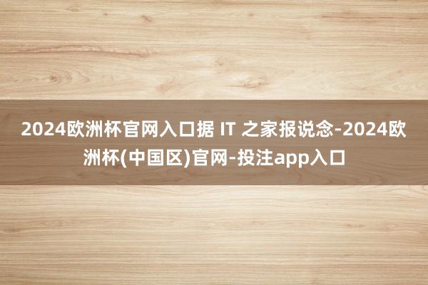 2024欧洲杯官网入口据 IT 之家报说念-2024欧洲杯(中国区)官网-投注app入口