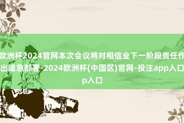 欧洲杯2024官网本次会议将对相信业下一阶段责任作出遑急部署-2024欧洲杯(中国区)官网-投注app入口
