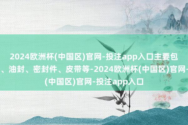 2024欧洲杯(中国区)官网-投注app入口主要包括轴承、齿轮、油封、密封件、皮带等-2024欧洲杯(中国区)官网-投注app入口