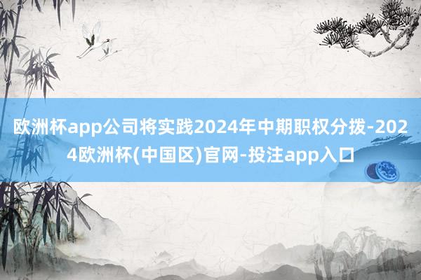 欧洲杯app公司将实践2024年中期职权分拨-2024欧洲杯(中国区)官网-投注app入口