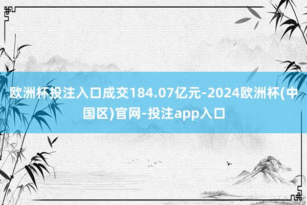 欧洲杯投注入口成交184.07亿元-2024欧洲杯(中国区)官网-投注app入口