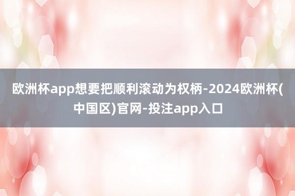 欧洲杯app想要把顺利滚动为权柄-2024欧洲杯(中国区)官网-投注app入口