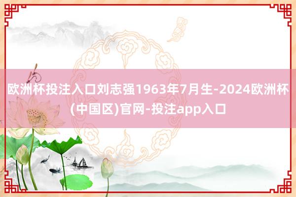 欧洲杯投注入口刘志强1963年7月生-2024欧洲杯(中国区)官网-投注app入口