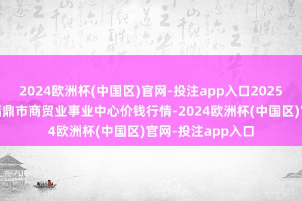 2024欧洲杯(中国区)官网-投注app入口2025年1月5日福建省福鼎市商贸业事业中心价钱行情-2024欧洲杯(中国区)官网-投注app入口