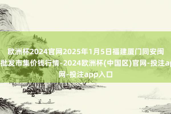 欧洲杯2024官网2025年1月5日福建厦门同安闽南果蔬批发市集价钱行情-2024欧洲杯(中国区)官网-投注app入口