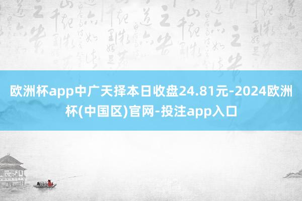 欧洲杯app中广天择本日收盘24.81元-2024欧洲杯(中国区)官网-投注app入口
