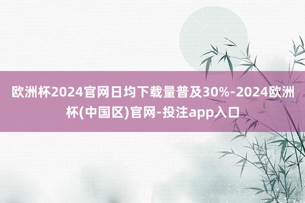欧洲杯2024官网日均下载量普及30%-2024欧洲杯(中国区)官网-投注app入口